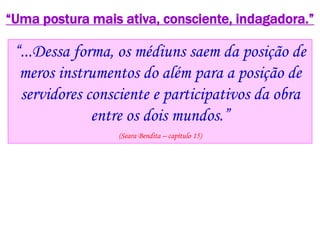 “Uma postura mais ativa, consciente, indagadora.”
“...Dessa forma, os médiuns saem da posição de
meros instrumentos do além para a posição de
servidores consciente e participativos da obra
entre os dois mundos.”
(Seara Bendita – capítulo 15)
 