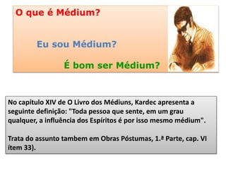 No capítulo XIV de O Livro dos Médiuns, Kardec apresenta a
seguinte definição: "Toda pessoa que sente, em um grau
qualquer, a influência dos Espíritos é por isso mesmo médium".
Trata do assunto tambem em Obras Póstumas, 1.ª Parte, cap. VI
ítem 33).
O que é Médium?
Eu sou Médium?
É bom ser Médium?
 