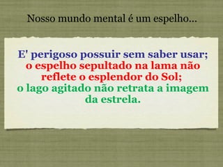 Nosso mundo mental é um espelho... E' perigoso possuir sem saber usar;  o espelho sepultado na lama não reflete o esplendor do Sol;   o lago agitado não retrata a imagem da estrela. 