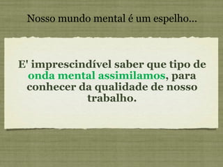 Nosso mundo mental é um espelho... E' imprescindível saber que tipo de  onda mental assimilamos , para conhecer da qualidade de nosso trabalho. 