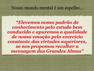Nosso mundo mental é um espelho... “ Elevemos nosso padrão de conhecimento pelo estudo bem conduzido e apuremos a qualidade de nossa emoção pelo exercício constante das virtudes superiores, se nos propomos recolher a mensagem das Grandes Almas" 