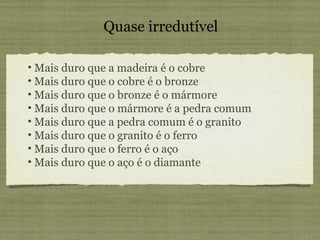 Mais duro que a madeira é o cobre Mais duro que o cobre é o bronze Mais duro que o bronze é o mármore Mais duro que o mármore é a pedra comum Mais duro que a pedra comum é o granito Mais duro que o granito é o ferro Mais duro que o ferro é o aço Mais duro que o aço é o diamante Quase irredutível 