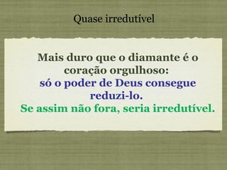 Mais duro que o diamante é o coração orgulhoso:  só o poder de Deus consegue reduzi-lo.  Se assim não fora, seria irredutível. Quase irredutível 