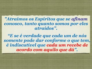 "Atraímos os Espíritos que se  afinam  conosco, tanto quanto somos por eles atraídos”. “ E se é verdade que cada um de nós somente pode dar conforme o que tem, é indiscutível que  cada um recebe de acordo com aquilo que dá ". 