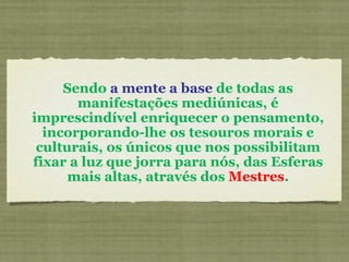 Sendo  a mente a base  de todas as manifestações mediúnicas, é imprescindível enriquecer o pensamento, incorporando-lhe os tesouros morais e culturais, os únicos que nos possibilitam fixar a luz que jorra para nós, das Esferas mais altas, através dos  Mestres . 