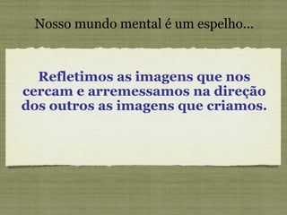 Nosso mundo mental é um espelho... Refletimos as imagens que nos cercam e arremessamos na direção dos outros as imagens que criamos. 
