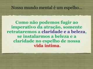 Nosso mundo mental é um espelho... Como não podemos fugir ao imperativo da atração, somente retrataremos a  claridade e a beleza , se instalarmos a beleza e a claridade no espelho de nossa vida íntima . 