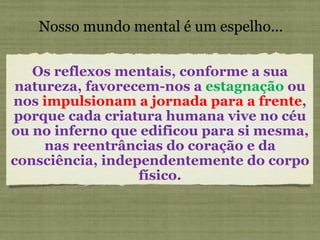Nosso mundo mental é um espelho... Os reflexos mentais, conforme a sua natureza, favorecem-nos a  estagnação  ou nos  impulsionam a jornada para a frente , porque cada criatura humana vive no céu ou no inferno que edificou para si mesma, nas reentrâncias do coração e da consciência, independentemente do corpo físico. 