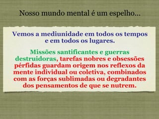 Nosso mundo mental é um espelho... Vemos a mediunidade em todos os tempos e em todos os lugares. Missões santificantes e guerras destruidoras , tarefas nobres e obsessões pérfidas guardam origem nos reflexos da mente individual ou coletiva, combinados com as forças sublimadas ou degradantes dos pensamentos de que se nutrem. 