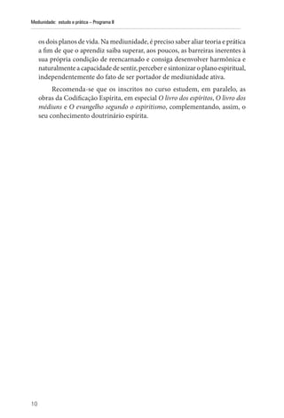 10
Mediunidade: estudo e prática – Programa II
os dois planos de vida. Na mediunidade, é preciso saber aliar teoria e prática
a fim de que o aprendiz saiba superar, aos poucos, as barreiras inerentes à
sua própria condição de reencarnado e consiga desenvolver harmônica e
naturalmente a capacidade de sentir, perceber e sintonizar o plano espiritual,
independentemente do fato de ser portador de mediunidade ativa.
Recomenda-se que os inscritos no curso estudem, em paralelo, as
obras da Codificação Espírita, em especial O livro dos espíritos, O livro dos
médiuns e O evangelho segundo o espiritismo, complementando, assim, o
seu conhecimento doutrinário espírita.
 