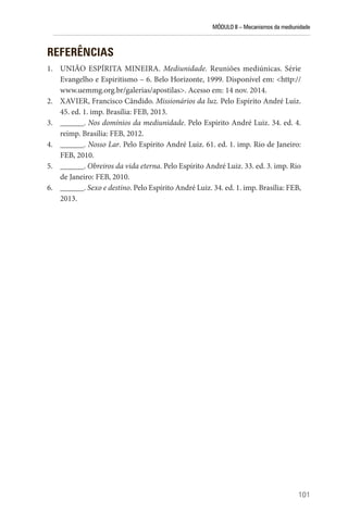 MÓDULO II – Mecanismos da mediunidade
101
REFERÊNCIAS
1. UNIÃO ESPÍRITA MINEIRA. Mediunidade. Reuniões mediúnicas. Série
Evangelho e Espiritismo – 6. Belo Horizonte, 1999. Disponível em: <http://
www.uemmg.org.br/galerias/apostilas>. Acesso em: 14 nov. 2014.
2. XAVIER, Francisco Cândido. Missionários da luz. Pelo Espírito André Luiz.
45. ed. 1. imp. Brasília: FEB, 2013.
3. ______. Nos domínios da mediunidade. Pelo Espírito André Luiz. 34. ed. 4.
reimp. Brasília: FEB, 2012.
4. ______. Nosso Lar. Pelo Espírito André Luiz. 61. ed. 1. imp. Rio de Janeiro:
FEB, 2010.
5. ______. Obreiros da vida eterna. Pelo Espírito André Luiz. 33. ed. 3. imp. Rio
de Janeiro: FEB, 2010.
6. ______. Sexo e destino. Pelo Espírito André Luiz. 34. ed. 1. imp. Brasília: FEB,
2013.
 