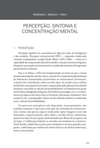 103
PROGRAMA II – MÓDULO II – TEMA 3
PERCEPÇÃO, SINTONIA E
CONCENTRAÇÃO MENTAL
1. PERCEPÇÃO
Percepção significa ter consciência de algo por meio da inteligência
e dos sentidos. Percepção extrassensorial (PES) — expressão criada pelo
cientista estadunidense Joseph Banks Rhine (1895–1980) — refere-se à
capacidade de compreender além dos sentidos e da ação mental corriqueira.
Em geral, a percepção extrassensorial é considerada sinônimo de impressão
paranormal ou intuição.
Para J. B. Rhine, a PES está fundamentada na teoria de que a mente
humana desempenha, dentre outras, a função Psi, responsável pela produção
de fenômenos denominados paranormais ou extranormais (incomuns).
A função Psi é classificada, então, em dois tipos, de acordo com os efeitos
produzidos, mas passíveis de serem comprovados pela aplicação do método
estatístico associado ao cálculo das probabilidades: os fenômenos psi gama
ou de efeitos inteligentes (telepatia, clarividência, presságios, etc.); e os fenô-
menos psi kapa ou de efeitos físicos (levitação, telecinesia, teleplastia). Para
comprová-los, o pesquisador indica uso do método estatístico combinado
com o cálculo de probabilidade.
Os processos perceptivos não dependem, necessariamente, dos
sentidos corporais, e não é por acaso que são nomeados de extrassenso-
riais. Assim, uma pessoa cega ou surda pode captar imagens e sons não
detectados, respectivamente, pelos olhos e ouvidos físicos. Entretanto,
quanto aos tipos de percepção, denominados por Rhine de psi gama e de
psi kapa, a Codificação Espírita os classifica em mediúnicos e anímicos.
Allan Kardec subdividiu os processos mediúnicos em duas grandes cate-
gorias, viabilizados por médiuns de efeitos físicos e de efeitos intelectuais,
assim conceituados:
 