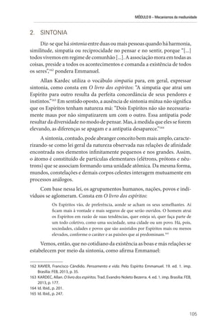 MÓDULO II – Mecanismos da mediunidade
105
2. SINTONIA
Diz-se que há sintonia entre duas ou mais pessoas quando há harmonia,
similitude, simpatia ou reciprocidade no pensar e no sentir, porque “[...]
todos vivemos em regime de comunhão [...]. A associação mora em todas as
coisas, preside a todos os acontecimentos e comanda a existência de todos
os seres”,162
pondera Emmanuel.
Allan Kardec utiliza o vocábulo simpatia para, em geral, expressar
sintonia, como consta em O livro dos espíritos: “A simpatia que atrai um
Espírito para outro resulta da perfeita concordância de seus pendores e
instintos.”163
Em sentido oposto, a ausência de sintonia mútua não significa
que os Espíritos tenham natureza má: “Dois Espíritos não são necessaria-
mente maus por não simpatizarem um com o outro. Essa antipatia pode
resultar da diversidade no modo de pensar. Mas, à medida que eles se forem
elevando, as diferenças se apagam e a antipatia desaparece.”164
A sintonia, contudo, pode abranger conceito bem mais amplo, caracte-
rizando-se como lei geral da natureza observada nas relações de afinidade
encontrada nos elementos infinitamente pequenos e nos grandes. Assim,
o átomo é constituído de partículas elementares (elétrons, prótons e nêu-
trons) que se associam formando uma unidade atômica. Da mesma forma,
mundos, constelações e demais corpos celestes interagem mutuamente em
processos análogos.
Com base nessa lei, os agrupamentos humanos, nações, povos e indi-
víduos se aglomeram. Consta em O livro dos espíritos:
Os Espíritos vão, de preferência, aonde se acham os seus semelhantes. Aí
ficam mais à vontade e mais seguros de que serão ouvidos. O homem atrai
os Espíritos em razão de suas tendências, quer esteja só, quer faça parte de
um todo coletivo, como uma sociedade, uma cidade ou um povo. Há, pois,
sociedades, cidades e povos que são assistidos por Espíritos mais ou menos
elevados, conforme o caráter e as paixões que aí predominam.165
Vemos, então, que no cotidiano da existência as boas e más relações se
estabelecem por meio da sintonia, como afirma Emmanuel:
162 XAVIER, Francisco Cândido. Pensamento e vida. Pelo Espírito Emmanuel. 19. ed. 1. imp.
­
Brasília: FEB, 2013, p. 35.
163 KARDEC, Allan. O livro dos espíritos. Trad. Evandro Noleto Bezerra. 4. ed. 1. imp. Brasília: FEB,
2013, p. 177.
164 Id. Ibid., p. 201.
165 Id. Ibid., p. 247.
 