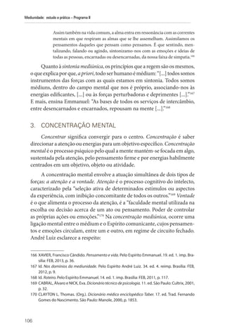 106
Mediunidade: estudo e prática – Programa II
Assim também na vida comum, a alma entra em ressonância com as correntes
mentais em que respiram as almas que se lhe assemelham. Assimilamos os
pensamentos daqueles que pensam como pensamos. É que sentindo, men-
talizando, falando ou agindo, sintonizamo-nos com as emoções e ideias de
todas as pessoas, encarnadas ou desencarnadas, da nossa faixa de simpatia.166
Quanto à sintonia mediúnica, os princípios que a regem são os mesmos,
oqueexplicaporque,apriori,todoserhumanoémédium:“[...]todossomos
instrumentos das forças com as quais estamos em sintonia. Todos somos
médiuns, dentro do campo mental que nos é próprio, associando-nos às
energias edificantes, [...] ou às forças perturbadoras e deprimentes [...].”167
E mais, ensina Emmanuel: “As bases de todos os serviços de intercâmbio,
entre desencarnados e encarnados, repousam na mente [...].”168
3. CONCENTRAÇÃO MENTAL
Concentrar significa convergir para o centro. Concentração é saber
direcionar a atenção ou energias para um objetivo específico. Concentração
mental é o processo psíquico pelo qual a mente mantém-se focada em algo,
sustentada pela atenção, pelo pensamento firme e por energias habilmente
centrados em um objetivo, objeto ou atividade.
A concentração mental envolve a atuação simultânea de dois tipos de
forças: a atenção e a vontade. Atenção é o processo cognitivo do intelecto,
caracterizado pela “seleção ativa de determinados estímulos ou aspectos
da experiência, com inibição concomitante de todos os outros.”169
Vontade
é o que alimenta o processo da atenção, é a “faculdade mental utilizada na
escolha ou decisão acerca de um ato ou pensamento. Poder de controlar
as próprias ações ou emoções.”170
Na concentração mediúnica, ocorre uma
ligação mental entre o médium e o Espírito comunicante, cujos pensamen-
tos e emoções circulam, entre um e outro, em regime de circuito fechado.
André Luiz esclarece a respeito:
166 XAVIER, Francisco Cândido. Pensamento e vida. Pelo Espírito Emmanuel. 19. ed. 1. imp. Bra-
sília: FEB, 2013, p. 36.
167 Id. Nos domínios da mediunidade. Pelo Espírito André Luiz. 34. ed. 4. reimp. Brasília: FEB,
2012, p. 9.
168 Id. Roteiro. Pelo Espírito Emmanuel. 14. ed. 1. imp. Brasília: FEB, 2011, p. 117.
169 CABRAL, Álvaro e NICK, Eva. Dicionário técnico de psicologia. 11. ed. São Paulo: Cultrix, 2001,
p. 32.
170 CLAYTON L. Thomas. (Org.). Dicionário médico enciclopédico Taber. 17. ed. Trad. Fernando
Gomes do Nascimento. São Paulo: Manole, 2000, p. 1853.
 
