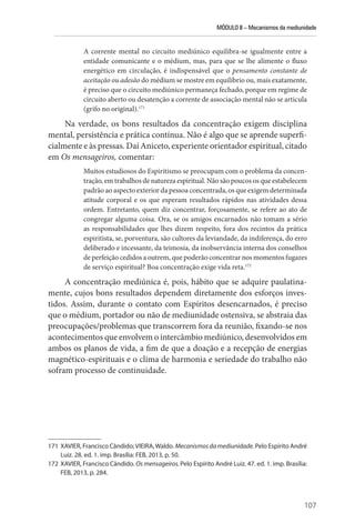 MÓDULO II – Mecanismos da mediunidade
107
A corrente mental no circuito mediúnico equilibra-se igualmente entre a
entidade comunicante e o médium, mas, para que se lhe alimente o fluxo
energético em circulação, é indispensável que o pensamento constante de
aceitação ou adesão do médium se mostre em equilíbrio ou, mais exatamente,
é preciso que o circuito mediúnico permaneça fechado, porque em regime de
circuito aberto ou desatenção a corrente de associação mental não se articula
(grifo no original).171
Na verdade, os bons resultados da concentração exigem disciplina
mental, persistência e prática contínua. Não é algo que se aprende superfi-
cialmente e às pressas. Daí Aniceto, experiente orientador espiritual, citado
em Os mensageiros, comentar:
Muitos estudiosos do Espiritismo se preocupam com o problema da concen-
tração, em trabalhos de natureza espiritual. Não são poucos os que estabelecem
padrão ao aspecto exterior da pessoa concentrada, os que exigem determinada
atitude corporal e os que esperam resultados rápidos nas atividades dessa
ordem. Entretanto, quem diz concentrar, forçosamente, se refere ao ato de
congregar alguma coisa. Ora, se os amigos encarnados não tomam a sério
as responsabilidades que lhes dizem respeito, fora dos recintos da prática
espiritista, se, porventura, são cultores da leviandade, da indiferença, do erro
deliberado e incessante, da teimosia, da inobservância interna dos conselhos
de perfeição cedidos a outrem, que poderão concentrar nos momentos fugazes
de serviço espiritual? Boa concentração exige vida reta.172
A concentração mediúnica é, pois, hábito que se adquire paulatina-
mente, cujos bons resultados dependem diretamente dos esforços inves-
tidos. Assim, durante o contato com Espíritos desencarnados, é preciso
que o médium, portador ou não de mediunidade ostensiva, se abstraia das
preocupações/problemas que transcorrem fora da reunião, fixando-se nos
acontecimentos que envolvem o intercâmbio mediúnico, desenvolvidos em
ambos os planos de vida, a fim de que a doação e a recepção de energias
magnético-espirituais e o clima de harmonia e seriedade do trabalho não
sofram processo de continuidade.
171 XAVIER, Francisco Cândido;VIEIRA,Waldo. Mecanismos da mediunidade. Pelo Espírito André
Luiz. 28. ed. 1. imp. Brasília: FEB, 2013, p. 50.
172 XAVIER, Francisco Cândido. Os mensageiros. Pelo Espírito André Luiz. 47. ed. 1. imp. Brasília:
FEB, 2013, p. 284.
 