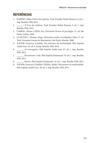 MÓDULO II – Mecanismos da mediunidade
109
REFERÊNCIAS
1. KARDEC, Allan. O livro dos espíritos. Trad. Evandro Noleto Bezerra. 4. ed. 1.
imp. Brasília: FEB, 2013.
2. ______. O livro dos médiuns. Trad. Evandro Noleto Bezerra. 2. ed. 1. imp.
Brasília: FEB, 2013.
3. CABRAL, Álvaro e NICK, Eva. Dicionário técnico de psicologia. 11. ed. São
Paulo: Cultrix, 2001.
4. CLAYTON L. Thomas. (Org.). Dicionário médico enciclopédico Taber. 17. ed.
Trad. Fernando Gomes do Nascimento. São Paulo: Manole, 2000.
5. XAVIER, Francisco Cândido. Nos domínios da mediunidade. Pelo Espírito
André Luiz. 34. ed. 4. reimp. Brasília: FEB, 2012.
6. ______. Os mensageiros. Pelo Espírito André Luiz. 47. ed. 1. imp. Brasília:
FEB, 2013.
7. ______. Pensamento e vida. Pelo Espírito Emmanuel. 19. ed. 1. imp. Brasília:
FEB, 2013.
8. ______. Roteiro. Pelo Espírito Emmanuel. 14. ed. 1. imp. Brasília: FEB, 2011.
9. XAVIER, Francisco Cândido; VIEIRA, Waldo. Mecanismos da mediunidade.
Pelo Espírito André Luiz. 28. ed. 1. imp. Brasília: FEB, 2013.
 