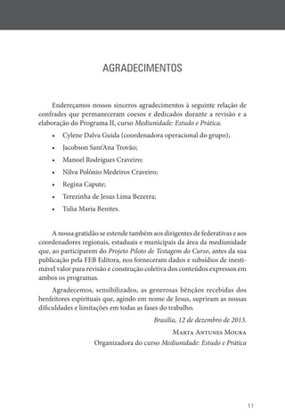 11
AGRADECIMENTOS
Endereçamos nossos sinceros agradecimentos à seguinte relação de
confrades que permaneceram coesos e dedicados durante a revisão e a
elaboração do Programa II, curso Mediunidade: Estudo e Prática.
• Cylene Dalva Guida (coordenadora operacional do grupo);
• Jacobson Sant’Ana Trovão;
• Manoel Rodrigues Craveiro;
• Nilva Polônio Medeiros Craveiro;
• Regina Capute;
• Terezinha de Jesus Lima Bezerra;
• Tulia Maria Benites.
A nossa gratidão se estende também aos dirigentes de federativas e aos
coordenadores regionais, estaduais e municipais da área da mediunidade
que, ao participarem do Projeto Piloto de Testagem do Curso, antes da sua
publicação pela FEB Editora, nos forneceram dados e subsídios de inesti-
mável valor para revisão e construção coletiva dos conteúdos expressos em
ambos os programas.
Agradecemos, sensibilizados, as generosas bênçãos recebidas dos
benfeitores espirituais que, agindo em nome de Jesus, supriram as nossas
dificuldades e limitações em todas as fases do trabalho.
Brasília, 12 de dezembro de 2013.
Marta Antunes Moura
Organizadora do curso Mediunidade: Estudo e Prática
 