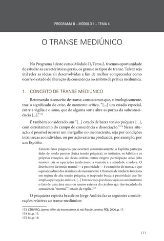 111
PROGRAMA II – MÓDULO II – TEMA 4
O TRANSE MEDIÚNICO
No Programa I deste curso, Módulo II, Tema 2, tivemos oportunidade
de estudar as características gerais, os graus e os tipos do transe. Talvez seja
útil reler as ideias ali desenvolvidas a fim de melhor compreender como
ocorre o estado de alteração da consciência no âmbito da prática mediúnica.
1. CONCEITO DE TRANSE MEDIÚNICO
Retomando o conceito de transe, constatamos que, etimologicamente,
traz o significado de crise, de momento crítico, “[...] um estado especial,
entre a vigília e o sono, que de alguma sorte abre as portas da subconsci-
ência [...].”173
É também considerado um “[...] estado de baixa tensão psíquica [...],
com estreitamento do campo de consciência e dissociação.”174
Nessa situ-
ação, é possível ocorrer um mergulho no inconsciente, seja por condições
intrínsecas ao indivíduo, ou por ação externa produzida, por exemplo, por
um Espírito.
Existem fatos psíquicos que ocorrem automaticamente, o Espírito participa
deles de modo passivo (baixa tensão psíquica), os instintos, os hábitos e as
próprias emoções, são dessa ordem; outros exigem participação ativa (alta
tensão), tais as operações intelectuais, a vontade e a atividade criadora. O
decréscimo da tensão mental — a passividade — é o caminho do transe, o que
equivale a dizer dos domínios do inconsciente. O homem de intelecto funciona
em regime de alta tensão psíquica, o inspirado busca a passividade que lhe
amplia a percepção anímica. [...] Entendemos por dissociação ou automatismo
o fato de uma área mais ou menos extensa do cérebro agir desvinculada da
consciência “normal” [estado de vigília].175
O psiquiatra espírita brasileiro Jorge Andréa faz as seguintes conside-
rações relativas ao transe mediúnico:
173 CERVIÑO, Jayme. Além do inconsciente. 6. ed. Rio de Janeiro: FEB, 2006, p. 17.
174 Id., p. 17.
175 Id., p. 18.
 