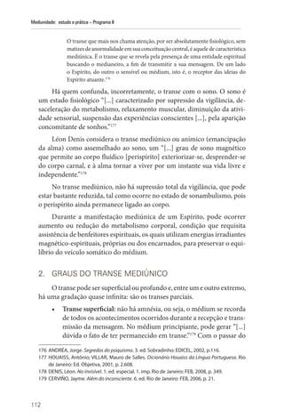 112
Mediunidade: estudo e prática – Programa II
O transe que mais nos chama atenção, por ser absolutamente fisiológico, sem
matizesdeanormalidadeemsuaconceituaçãocentral,éaqueledecaracterística
mediúnica. É o transe que se revela pela presença de uma entidade espiritual
buscando o medianeiro, a fim de transmitir a sua mensagem. De um lado
o Espírito, do outro o sensível ou médium, isto é, o receptor das ideias do
Espírito atuante.176
Há quem confunda, incorretamente, o transe com o sono. O sono é
um estado fisiológico “[...] caracterizado por supressão da vigilância, de-
saceleração do metabolismo, relaxamento muscular, diminuição da ativi-
dade sensorial, suspensão das experiências conscientes [...], pela aparição
concomitante de sonhos.”177
Léon Denis considera o transe mediúnico ou anímico (emancipação
da alma) como assemelhado ao sono, um “[...] grau de sono magnético
que permite ao corpo fluídico [perispírito] exteriorizar-se, desprender-se
do corpo carnal, e à alma tornar a viver por um instante sua vida livre e
independente.”178
No transe mediúnico, não há supressão total da vigilância, que pode
estar bastante reduzida, tal como ocorre no estado de sonambulismo, pois
o perispírito ainda permanece ligado ao corpo.
Durante a manifestação mediúnica de um Espírito, pode ocorrer
aumento ou redução do metabolismo corporal, condição que requisita
assistência de benfeitores espirituais, os quais utilizam energias irradiantes
magnético-espirituais, próprias ou dos encarnados, para preservar o equi-
líbrio do veículo somático do médium.
2. GRAUS DO TRANSE MEDIÚNICO
O transe pode ser superficial ou profundo e, entre um e outro extremo,
há uma gradação quase infinita: são os transes parciais.
• Transe superficial: não há amnésia, ou seja, o médium se recorda
de todos os acontecimentos ocorridos durante a recepção e trans-
missão da mensagem. No médium principiante, pode gerar “[...]
dúvida o fato de ter permanecido em transe.”179
Com o passar do
176 ANDRÉA, Jorge. Segredos do psiquismo. 3. ed. Sobradinho: EDICEL, 2002, p.116.
177 HOUAISS, Antônio; VILLAR, Mauro de Salles. Dicionário Houaiss da Língua Portuguesa. Rio
de Janeiro: Ed. Objetiva, 2001, p. 2.608.
178 DENIS, Léon. No invisível. 1. ed. especial. 1. imp. Rio de Janeiro: FEB, 2008, p. 349.
179 CERVIÑO, Jayme. Além do inconsciente. 6. ed. Rio de Janeiro: FEB, 2006, p. 21.
 