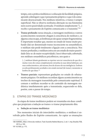 MÓDULO II – Mecanismos da mediunidade
113
tempo,comapráticamediúnicaeaeducaçãodafaculdadepsíquica,
aprendeadistinguiroqueépensamentopróprioeoqueédocomu-
nicante desencarnado. Nos médiuns intuitivos, o transe é sempre
superficial. Não se observa nenhuma alteração na sua fisionomia
nem ocorre passividade acentuada. O médium simplesmente “[...]
recebe o pensamento do Espírito comunicante e o transmite.”180
• Transe profundo: nessa situação, a mensagem mediúnica e outros
acontecimentos raramente chegam à consciência do médium e, se
algumacoisaescapa,aslembrançassãoquasesemprefragmentárias.
É importante ressaltar que, mesmo no estado de transe muito pro-
fundo (daí ser denominado transe inconsciente ou sonambúlico),
o médium não perde totalmente a ligação com a consciência. Nos
transes profundos, o médium entra em um estado de maior passivi-
dade (leia-se: de maior receptividade). Isso é observado, sobretudo,
nos médiuns sonambúlicos psicofônicos, nos quais o
[...] médium falante geralmente se exprime sem ter consciência do que diz e
muitas vezes diz coisas completamente estranhas às suas ideias habituais, aos
seus conhecimentos e, até mesmo, fora do alcance de sua inteligência. Embora
se ache perfeitamente acordado e em estado normal [de transe], raramente se
lembra do que disse.181
• Transes parciais: representam gradações no estado de rebaixa-
mento psíquico. Os médiuns recordam alguns acontecimentos ou
trechos da mensagem transmitida pelo comunicante espiritual. É
comum o médium recordar-se do conteúdo da mensagem me-
diúnica imediatamente após a transmissão, esquecendo-se dela,
porém, com o passar do tempo.
3. ETAPAS DO TRANSE MEDIÚNICO
As etapas do transe mediúnico podem ser resumidas em duas: condi-
ções que propiciam a indução ao transe e o transe propriamente dito.
a. Indução ao transe mediúnico
Nos momentos iniciais do intercâmbio mediúnico, o médium é en-
volvido pelos fluidos do Espírito comunicante. Ao captar as emanações
180 KARDEC, Allan. O livro dos médiuns. Trad. Evandro Noleto Bezerra. 2. ed. 1. imp. Brasília: FEB,
2013, p. 184.
181 Id. Ibid., p. 175.
 