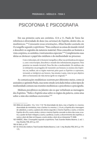 119
PROGRAMA II – MÓDULO II – TEMA 5
PSICOFONIA E PSICOGRAFIA
Em sua primeira carta aos coríntios, 12:4 a 11, Paulo de Tarso faz
referência à diversidade de dons (ou carismas) do Espírito, dentre eles, os
mediúnicos.184
Consoante essas orientações, Allan Kardec assinala em
O evangelho segundo o espiritismo: “Para conhecer as coisas do mundo visível
e descobrir os segredos da natureza material, Deus concedeu ao homem a
vista corpórea, os sentidos e instrumentos especiais.”185
Complementa suas
ideias ao destacar o papel dos médiuns e da mediunidade no processo:
Com o telescópio, ele [o homem] mergulha o olhar nas profundezas do espaço
e, com o microscópio, descobriu o mundo dos infinitamente pequenos. Para
penetrar no mundo invisível, Deus lhe deu a mediunidade. Os médiuns são
os intérpretes encarregados de transmitir aos homens os ensinos dos Espíri-
tos; ou, melhor, são os órgãos materiais pelos quais os Espíritos se expressam,
tornando-se inteligíveis aos homens. Sua missão é santa, visto ter por objetivo
abrir os horizontes da vida eterna (grifo no original).186
As comunicações mediúnicas ocorrem por diferentes meios, como já
assinalava o apóstolo Paulo, mas neste estudo será dada ênfase a dois tipos de
mediunidade comuns nas reuniões mediúnicas: a psicofonia e a psicografia.
Médiuns psicofônicos ou falantes são os que verbalizam as mensagens
dos Espíritos. “Neles o Espírito atua sobre os órgãos da palavra, como atua
sobre a mão dos médiuns escreventes.”187
184 Bíblia de Jerusalém. 1Co, 12:4, 7-10: “Há diversidade de dons, mas o Espírito é o mesmo;
diversidade de ministérios, mas o Senhor é o mesmo; [...] A um, o Espírito dá a mensagem
de sabedoria, a outro, a palavra de ciência segundo o mesmo Espírito; a outro, o mesmo
­
Espírito dá a fé; a outro ainda, o único e mesmo Espírito concede os dons das curas; a ou-
tro, o poder de fazer milagres; a outro, a profecia; a outro, o discernimento dos espíritos; a
outro, o dom de falar em línguas; a outro ainda, o dom de as interpretar.”P. 2008.
185 KARDEC, Allan. O evangelho segundo o espiritismo. Trad. Evandro Noleto Bezerra. 2. ed. 1.
imp. Brasília: FEB, 2013, p. 337.
186 Id. Ibid., p. 337.
187 Id. O livro dos médiuns.Trad. Evandro Noleto Bezerra. 2. ed. 1. imp. Brasília: FEB, 2013, p. 174-
175.
 