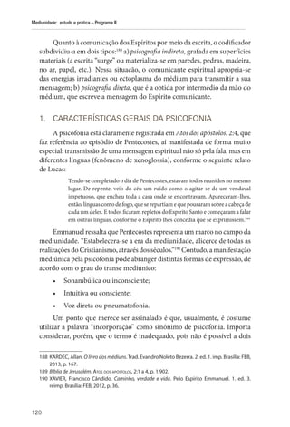 120
Mediunidade: estudo e prática – Programa II
Quanto à comunicação dos Espíritos por meio da escrita, o codificador
subdividiu-a em dois tipos:188
a) psicografia indireta, grafada em superfícies
materiais (a escrita “surge” ou materializa-se em paredes, pedras, madeira,
no ar, papel, etc.). Nessa situação, o comunicante espiritual apropria-se
das energias irradiantes ou ectoplasma do médium para transmitir a sua
mensagem; b) psicografia direta, que é a obtida por intermédio da mão do
médium, que escreve a mensagem do Espírito comunicante.
1. CARACTERÍSTICAS GERAIS DA PSICOFONIA
A psicofonia está claramente registrada em Atos dos apóstolos, 2:4, que
faz referência ao episódio de Pentecostes, aí manifestada de forma muito
especial: transmissão de uma mensagem espiritual não só pela fala, mas em
diferentes línguas (fenômeno de xenoglossia), conforme o seguinte relato
de Lucas:
Tendo-se completado o dia de Pentecostes, estavam todos reunidos no mesmo
lugar. De repente, veio do céu um ruído como o agitar-se de um vendaval
impetuoso, que encheu toda a casa onde se encontravam. Apareceram-lhes,
então,línguascomodefogo,queserepartiamequepousaramsobrea cabeça de
cada um deles. E todos ficaram repletos do Espírito Santo e começaram a falar
em outras línguas, conforme o Espírito lhes concedia que se exprimissem.189
Emmanuel ressalta que Pentecostes representa um marco no campo da
mediunidade. “Estabelecera-se a era da mediunidade, alicerce de todas as
realizações do Cristianismo, através dos séculos.”190
Contudo, a manifestação
mediúnica pela psicofonia pode abranger distintas formas de expressão, de
acordo com o grau do transe mediúnico:
• Sonambúlica ou inconsciente;
• Intuitiva ou consciente;
• Voz direta ou pneumatofonia.
Um ponto que merece ser assinalado é que, usualmente, é costume
utilizar a palavra “incorporação” como sinônimo de psicofonia. Importa
considerar, porém, que o termo é inadequado, pois não é possível a dois
188 KARDEC, Allan. O livro dos médiuns. Trad. Evandro Noleto Bezerra. 2. ed. 1. imp. Brasília: FEB,
2013, p. 167.
189 Bíblia de Jerusalém. Atos dos apóstolos, 2:1 a 4, p. 1.902.
190 XAVIER, Francisco Cândido. Caminho, verdade e vida. Pelo Espírito Emmanuel. 1. ed. 3.
reimp. Brasília: FEB, 2012, p. 36.
 