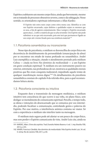 MÓDULO II – Mecanismos da mediunidade
121
Espíritos coabitarem um mesmo corpo físico, ainda que brevemente, ­mesmo
emsetratandodeprocessosobsessivosseveros,comoodasubjugação.Nesse
sentido, os orientadores espirituais informaram a Allan Kardec:
O Espírito não entra num corpo como entra numa casa. Identifica-se com
um Espírito encarnado, cujos defeitos e qualidades sejam os mesmos que
os seus, a fim de agirem conjuntamente. Mas é sempre o Espírito encarnado
quem atua [...] sobre a matéria de que se acha revestido. Um Espírito não pode
substituir-se ao que está encarnado, pois este terá que permanecer ligado ao
seu corpo até o termo fixado para sua existência material.191
1.1.Psicofonia sonambúlica ou inconsciente
Nesse tipo de psicofonia, o médium se desvencilha do corpo físico em
decorrência do desdobramento da personalidade (emancipação da alma)
por se encontrar em estado de transe profundo ou sonambúlico. André
Luiz exemplifica a situação, citando o atendimento prestado pela médium
Celina — citada no livro Nos domínios da mediunidade — a um Espírito
em grave condição espiritual: “A médium era um instrumento passivo no
exterior, entretanto, nas profundezas do ser, mostrava as qualidades morais
positivas que lhe eram conquista inalienável, impedindo aquele irmão de
qualquer manifestação menos digna.”192
Os detalhamentos da psicofonia
sonambúlica constam do capítulo 8 da referida obra, para a qual recomen-
damos leitura atenta.
1.2. Psicofonia consciente ou intuitiva
Enquanto dure a transmissão da mensagem mediúnica, o médium
intuitivo tem consciência do que ocorre à sua volta, no plano físico, sem
desligar-se mentalmente do comunicante espiritual. Percebe, o tempo todo,
as ideias e intenções do desencarnado que se comunica por seu intermé-
dio, podendo fiscalizar a comunicação, controlando gestos e palavras do
­
Espírito. Por esse motivo, a interferência anímica costuma ser maior. Só
com a experiência o médium não interfere tanto na mensagem.
O médium mais seguro pode até afastar-se um pouco do corpo físico,
mas sem perder o Espírito comunicante de vista. André Luiz cita, ainda na
191 KARDEC, Allan. O livro dos espíritos. Trad. Evandro Noleto Bezerra. 4. ed. 1. imp. Brasília: FEB,
2013, p. 233.
192 XAVIER, Francisco Cândido. Nos domínios da mediunidade. Pelo Espírito André Luiz. 34. ed.
4. reimp. Rio de Janeiro: FEB, 2011, p. 84.
 