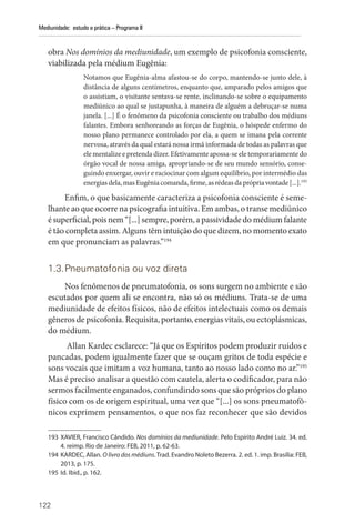 122
Mediunidade: estudo e prática – Programa II
obra Nos domínios da mediunidade, um exemplo de psicofonia consciente,
viabilizada pela médium Eugênia:
Notamos que Eugênia-alma afastou-se do corpo, mantendo-se junto dele, à
distância de alguns centímetros, enquanto que, amparado pelos amigos que
o assistiam, o visitante sentava-se rente, inclinando-se sobre o equipamento
mediúnico ao qual se justapunha, à maneira de alguém a debruçar-se numa
janela. [...] É o fenômeno da psicofonia consciente ou trabalho dos médiuns
falantes. Embora senhoreando as forças de Eugênia, o hóspede enfermo do
nosso plano permanece controlado por ela, a quem se imana pela corrente
nervosa, através da qual estará nossa irmã informada de todas as palavras que
ele mentalize e pretenda dizer. Efetivamente apossa-se ele temporariamente do
órgão vocal de nossa amiga, apropriando-se de seu mundo sensório, conse-
guindo enxergar, ouvir e raciocinar com algum equilíbrio, por intermédio das
energias dela, mas Eugênia comanda, firme, as rédeas da própria vontade [...].193
Enfim, o que basicamente caracteriza a psicofonia consciente é seme-
lhante ao que ocorre na psicografia intuitiva. Em ambas, o transe mediúnico
é superficial, pois nem “[...] sempre, porém, a passividade do médium falante
é tão completa assim. Alguns têm intuição do que dizem, no momento exato
em que pronunciam as palavras.”194
1.3.Pneumatofonia ou voz direta
Nos fenômenos de pneumatofonia, os sons surgem no ambiente e são
escutados por quem ali se encontra, não só os médiuns. Trata-se de uma
mediunidade de efeitos físicos, não de efeitos intelectuais como os demais
gêneros de psicofonia. Requisita, portanto, energias vitais, ou ectoplásmicas,
do médium.
Allan Kardec esclarece: “Já que os Espíritos podem produzir ruídos e
pancadas, podem igualmente fazer que se ouçam gritos de toda espécie e
sons vocais que imitam a voz humana, tanto ao nosso lado como no ar.”195
Mas é preciso analisar a questão com cautela, alerta o codificador, para não
sermos facilmente enganados, confundindo sons que são próprios do plano
físico com os de origem espiritual, uma vez que “[...] os sons pneumatofô-
nicos exprimem pensamentos, o que nos faz reconhecer que são devidos
193 XAVIER, Francisco Cândido. Nos domínios da mediunidade. Pelo Espírito André Luiz. 34. ed.
4. reimp. Rio de Janeiro: FEB, 2011, p. 62-63.
194 KARDEC, Allan. O livro dos médiuns. Trad. Evandro Noleto Bezerra. 2. ed. 1. imp. Brasília: FEB,
2013, p. 175.
195 Id. Ibid., p. 162.
 