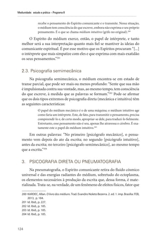 124
Mediunidade: estudo e prática – Programa II
recebe o pensamento do Espírito comunicante e o transmite. Nessa situação,
o médium tem consciência do que escreve, embora não exprima o seu próprio
pensamento. É o que se chama médium intuitivo (grifo no original).200
O Espírito do médium exerce, então, o papel de intérprete, e tanto
melhor será a sua interpretação quanto mais fiel se mantiver às ideias do
comunicante espiritual. É por esse motivo que os Espíritos procuram “[...]
o intérprete que mais simpatize com eles e que exprima com mais exatidão
os seus pensamentos.”201
2.3. Psicografia semimecânica
Na psicografia semimecânica, o médium encontra-se em estado de
transe parcial, que pode ser mais ou menos profundo: “Sente que sua mão
é impulsionada contra sua vontade, mas, ao mesmo tempo, tem consciência
do que escreve, à medida que as palavras se formam.”202
Pode-se afirmar
que os dois tipos extremos de psicografia direta (mecânica e intuitiva) têm
as seguintes características:
O papel do médium mecânico é o de uma máquina; o médium intuitivo age
como faria um intérprete. Este, de fato, para transmitir o pensamento, precisa
compreendê-lo e, de certo modo, apropriar-se dele, para traduzi-lo fielmente.
Entretanto, esse pensamento não é seu, apenas lhe atravessa o cérebro. É exa-
tamente este o papel do médium intuitivo.203
Em outras palavras: “No primeiro [psicógrafo mecânico], o pensa-
mento vem depois do ato da escrita; no segundo [psicógrafo intuitivo],
antes da escrita; no terceiro [psicógrafo semimecânico], ao mesmo tempo
que a escrita.”204
3. PSICOGRAFIA DIRETA OU PNEUMATOGRAFIA
Na pneumatografia, o Espírito comunicante retira do fluido cósmico
universal e das energias radiantes do médium, sobretudo do ectoplasma,
os elementos necessários à produção da escrita que, dessa forma, é mate-
rializada. Trata-se, na verdade, de um fenômeno de efeitos físicos, fator que
200 KARDEC, Allan. O livro dos médiuns. Trad. Evandro Noleto Bezerra. 2. ed. 1. imp. Brasília: FEB,
2013, p. 184.
201 Id. Ibid., p. 227.
202 Id. Ibid., p. 185.
203 Id. Ibid., p. 185.
204 Id. Ibid., p. 185.
 