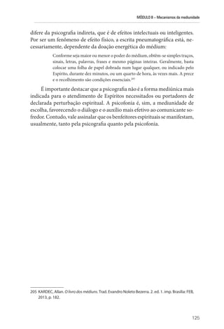 MÓDULO II – Mecanismos da mediunidade
125
difere da psicografia indireta, que é de efeitos intelectuais ou inteligentes.
Por ser um fenômeno de efeito físico, a escrita pneumatográfica está, ne-
cessariamente, dependente da doação energética do médium:
Conforme seja maior ou menor o poder do médium, obtêm-se simples traços,
sinais, letras, palavras, frases e mesmo páginas inteiras. Geralmente, basta
colocar uma folha de papel dobrada num lugar qualquer, ou indicado pelo
Espírito, durante dez minutos, ou um quarto de hora, às vezes mais. A prece
e o recolhimento são condições essenciais.205
É importante destacar que a psicografia não é a forma mediúnica mais
indicada para o atendimento de Espíritos necessitados ou portadores de
declarada perturbação espiritual. A psicofonia é, sim, a mediunidade de
escolha, favorecendo o diálogo e o auxílio mais efetivo ao comunicante so-
fredor. Contudo, vale assinalar que os benfeitores espirituais se manifestam,
usualmente, tanto pela psicografia quanto pela psicofonia.
205 KARDEC, Allan. O livro dos médiuns. Trad. Evandro Noleto Bezerra. 2. ed. 1. imp. Brasília: FEB,
2013, p. 182.
 