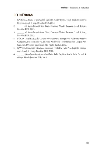 MÓDULO II – Mecanismos da mediunidade
127
REFERÊNCIAS
1. KARDEC, Allan. O evangelho segundo o espiritismo. Trad. Evandro Noleto
Bezerra. 2. ed. 1. imp. Brasília: FEB, 2013.
2. ______. O livro dos espíritos. Trad. Evandro Noleto Bezerra. 4. ed. 1. imp.
Brasília: FEB, 2013.
3. ______. O livro dos médiuns. Trad. Evandro Noleto Bezerra. 2. ed. 1. imp.
Brasília: FEB, 2013.
4. BÍBLIA DE JERUSALÉM. Nova edição, revista e ampliada. (Gilberto da Silva
Gorgulho, Ivo Storniolo e Ana Flora Anderson - coordenadores Língua Por-
tuguesa). Diversos tradutores. São Paulo: Paulus, 2012.
5. XAVIER, Francisco Cândido. Caminho, verdade e vida. Pelo Espírito Emma-
nuel. 1. ed. 3. reimp. Brasília: FEB, 2012.
6. ______. Nos domínios da mediunidade. Pelo Espírito André Luiz. 34. ed. 4.
reimp. Rio de Janeiro: FEB, 2011.
 