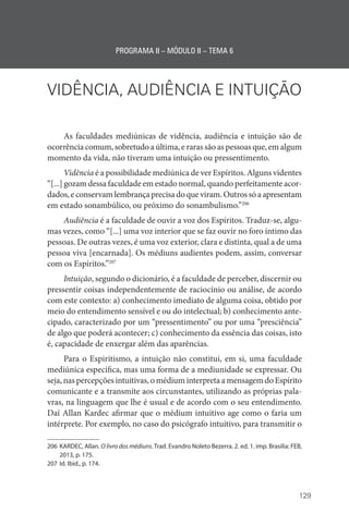 129
PROGRAMA II – MÓDULO II – TEMA 6
VIDÊNCIA, AUDIÊNCIA E INTUIÇÃO
As faculdades mediúnicas de vidência, audiência e intuição são de
ocorrência comum, sobretudo a última, e raras são as pessoas que, em algum
momento da vida, não tiveram uma intuição ou pressentimento.
Vidência é a possibilidade mediúnica de ver Espíritos. Alguns videntes
“[...] gozam dessa faculdade em estado normal, quando perfeitamente acor-
dados,econservamlembrançaprecisadoqueviram.Outrossóaapresentam
em estado sonambúlico, ou próximo do sonambulismo.”206
Audiência é a faculdade de ouvir a voz dos Espíritos. Traduz-se, algu-
mas vezes, como “[...] uma voz interior que se faz ouvir no foro íntimo das
pessoas. De outras vezes, é uma voz exterior, clara e distinta, qual a de uma
pessoa viva [encarnada]. Os médiuns audientes podem, assim, conversar
com os Espíritos.”207
Intuição, segundo o dicionário, é a faculdade de perceber, discernir ou
pressentir coisas independentemente de raciocínio ou análise, de acordo
com este contexto: a) conhecimento imediato de alguma coisa, obtido por
meio do entendimento sensível e ou do intelectual; b) conhecimento ante-
cipado, caracterizado por um “pressentimento” ou por uma “presciência”
de algo que poderá acontecer; c) conhecimento da essência das coisas, isto
é, capacidade de enxergar além das aparências.
Para o Espiritismo, a intuição não constitui, em si, uma faculdade
mediúnica específica, mas uma forma de a mediunidade se expressar. Ou
seja, nas percepções intuitivas, o médium interpreta a mensagem do ­Espírito
comunicante e a transmite aos circunstantes, utilizando as próprias pala-
vras, na linguagem que lhe é usual e de acordo com o seu entendimento.
Daí Allan Kardec afirmar que o médium intuitivo age como o faria um
intérprete. Por exemplo, no caso do psicógrafo intuitivo, para transmitir o
206 KARDEC, Allan. O livro dos médiuns. Trad. Evandro Noleto Bezerra. 2. ed. 1. imp. Brasília: FEB,
2013, p. 175.
207 Id. Ibid., p. 174.
 