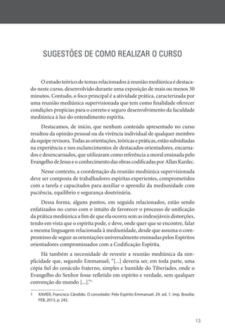 13
SUGESTÕES DE COMO REALIZAR O CURSO
O estudo teórico de temas relacionados à reunião mediúnica é destaca-
do neste curso, desenvolvido durante uma exposição de mais ou menos 30
minutos. Contudo, o foco principal é a atividade prática, caracterizada por
uma reunião mediúnica supervisionada que tem como finalidade oferecer
condições propícias para o correto e seguro desenvolvimento da faculdade
mediúnica à luz do entendimento espírita.
Destacamos, de início, que nenhum conteúdo apresentado no curso
resultou da opinião pessoal ou da vivência individual de qualquer membro
daequiperevisora.Todasasorientações,teóricasepráticas,estãosubsidiadas
na experiência e nos esclarecimentos de destacados orientadores, encarna-
dos e desencarnados, que utilizaram como referência a moral ensinada pelo
EvangelhodeJesuseoconhecimentodasobrascodificadasporAllanKardec.
Nesse contexto, a coordenação da reunião mediúnica supervisionada
deve ser composta de trabalhadores espíritas experientes, comprometidos
com a tarefa e capacitados para auxiliar o aprendiz da mediunidade com
paciência, equilíbrio e segurança doutrinária.
Dessa forma, alguns pontos, em seguida relacionados, estão sendo
enfatizados no curso com o intuito de favorecer o processo de unificação
da prática mediúnica a fim de que ela ocorra sem as indesejáveis distorções,
tendo em vista que o espírita pode, e deve, onde quer que se encontre, falar
a mesma linguagem relacionada à mediunidade, desde que assuma o com-
promisso de seguir as orientações universalmente ensinadas pelos Espíritos
orientadores compromissados com a Codificação Espírita.
Há também a necessidade de revestir a reunião mediúnica da sim-
plicidade que, segundo Emmanuel, “[...] deveria ser, em toda parte, uma
cópia fiel do cenáculo fraterno, simples e humilde do Tiberíades, onde o
Evangelho do Senhor fosse refletido em espírito e verdade, sem qualquer
convenção do mundo [...].”1
1 XAVIER, Francisco Cândido. O consolador. Pelo Espírito Emmanuel. 29. ed. 1. imp. Brasília:
FEB, 2013, p. 242.
 