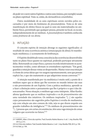 132
Mediunidade: estudo e prática – Programa II
elepodevereouviroutrosEspíritoseoutrossons(música,porexemplo)usuais
no plano espiritual. Trata-se, então, da clariaudiência sonambúlica.
Outra modalidade de os sons espirituais serem ouvidos pelos en-
carnados é por meio do fenômeno de pneumatofonia. Trata-se de uma
manifestação de efeitos físicos na qual os sons são materializados no am-
biente físico, permitindo que qualquer pessoa, presente no local, os escute,
independentemente de ser médium. A pneumatofonia é também conhecida
como fenômeno de voz direta.
3. INTUIÇÃO
O conceito espírita de intuição abrange os seguintes significados: a)
resultado de uma ocorrência anímica (emancipação da alma); b) manifes-
tação mediúnica; c) acionamento de lembranças.
O Espírito desdobrado toma consciência das ocorrências desenvolvidas
tanto no plano físico quanto no espiritual, podendo participar ativamente
delas. Retornando ao corpo físico, a pessoa recorda intuitivamente os acon-
tecimentos vividos, como afirmam os orientadores espirituais: “Em geral,
guardais a intuição dessas visitas ao despertardes. Muitas vezes essa intuição
é a fonte de certas ideias que vos surgem espontaneamente, sem que possais
explicá-las, e que são exatamente as que adquiristes nessas conversas.”217
A intuição manifestada por via mediúnica é muito sutil, a ponto de o
médium supor que as ideias que lhe ocorrem no mundo íntimo são suas
e não provenientes de um Espírito. Com a prática mediúnica, aprende-se
a fazer a distinção entre o pensamento que lhe é próprio e o que é dos de-
sencarnados. Nessa situação, o médium age como intérprete. Allan Kardec
afirma igualmente que os médiuns inspirados e os de pressentimentos são
uma variedade dos intuitivos. Os médiuns inspirados “[...] são aqueles
cujos pensamentos são sugeridos pelos Espíritos à revelia do medianeiro,
seja com relação aos atos comuns da vida, seja os que dizem respeito aos
grandes trabalhos da inteligência.”218
Os médiuns de pressentimentos são
“[...] pessoas que, em certas circunstâncias, têm uma vaga intuição de coisas
vulgares que ocorrerão no futuro.”219
217 KARDEC, Allan. O livro dos espíritos. Trad. Evandro Noleto Bezerra. 4. ed. 1. imp. Brasília: FEB,
2013, p. 213.
218 Id. O livro dos médiuns.Trad. Evandro Noleto Bezerra. 2. ed. 1. imp. Brasília: FEB, 2013, p. 194.
219 Id. Ibid., p. 194.
 