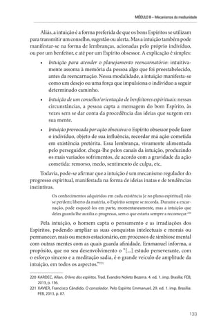 MÓDULO II – Mecanismos da mediunidade
133
Aliás, a intuição é a forma preferida de que os bons Espíritos se utilizam
paratransmitirumconselho,sugestãooualerta.Masaintuiçãotambémpode
manifestar-se na forma de lembranças, acionadas pelo próprio indivíduo,
ou por um benfeitor, e até por um Espírito obsessor. A explicação é simples:
• Intuição para atender o planejamento reencarnatório: intuitiva-
mente assoma à memória da pessoa algo que foi preestabelecido,
antes da reencarnação. Nessa modalidade, a intuição manifesta-se
como um desejo ou uma força que impulsiona o indivíduo a seguir
determinado caminho.
• Intuição de um conselho/orientação de benfeitores espirituais: nessas
circunstâncias, a pessoa capta a mensagem do bom Espírito, às
vezes sem se dar conta da procedência das ideias que surgem em
sua mente.
• Intuiçãoprovocadaporaçãoobsessiva:oEspíritoobsessor podefazer
o indivíduo, objeto de sua influência, recordar má ação cometida
em existência pretérita. Essa lembrança, vivamente alimentada
pelo perseguidor, chega-lhe pelos canais da intuição, produzindo
os mais variados sofrimentos, de acordo com a gravidade da ação
cometida: remorso, medo, sentimento de culpa, etc.
Todavia, pode-se afirmar que a intuição é um mecanismo regulador do
progresso espiritual, manifestada na forma de ideias inatas e de tendências
instintivas.
Os conhecimentos adquiridos em cada existência [e no plano espiritual] não
se perdem; liberto da matéria, o Espírito sempre se recorda. Durante a encar-
nação, pode esquecê-los em parte, momentaneamente, mas a intuição que
deles guarda lhe auxilia o progresso, sem o que estaria sempre a recomeçar.220
Pela intuição, o homem capta o pensamento e as irradiações dos
­
Espíritos, podendo ampliar as suas conquistas intelectuais e morais ou
permanecer, mais ou menos estacionário, em processos de simbiose mental
com outras mentes com as quais guarda afinidade. Emmanuel informa, a
propósito, que no seu desenvolvimento o “[...] estudo perseverante, com
o esforço sincero e a meditação sadia, é o grande veículo de amplitude da
intuição, em todos os aspectos.”221
220 KARDEC, Allan. O livro dos espíritos. Trad. Evandro Noleto Bezerra. 4. ed. 1. imp. Brasília: FEB,
2013, p. 136.
221 XAVIER, Francisco Cândido. O consolador. Pelo Espírito Emmanuel. 29. ed. 1. imp. Brasília:
FEB, 2013, p. 87.
 