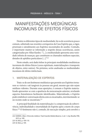 137
PROGRAMA II – MÓDULO II – TEMA 7
MANIFESTAÇÕES MEDIÚNICAS
INCOMUNS DE EFEITOS FÍSICOS
Dentre os diferentes tipos de mediunidade, há os de ocorrência pouco
comum, sobretudo nas reuniões corriqueiras da Casa Espírita que, a rigor,
priorizam o atendimento aos Espíritos necessitados de auxílio. Contudo,
é importante manter-se informado a respeito dessas ocorrências, assim
categorizadas por Allan Kardec: “[...] a mediunidade apresenta uma varie-
dade infinita de nuanças, que constituem os chamados médiuns especiais,
dotados de aptidões particulares [...].”222
Neste estudo, será dada ênfase às principais modalidades mediúnicas
incomuns de efeitos físicos (curas espirituais, materializações e transporte
de objetos, entre outros). No próximo, serão analisadas as mediunidades
incomuns de efeitos intelectuais.
1. MATERIALIZAÇÃO DE ESPÍRITOS
Trata-se de um fenômeno mediúnico que permite aos Espíritos torna-
rem-se visíveis e até tangíveis às pessoas em geral, mesmo que não sejam
médiuns videntes. Durante essas aparições, é comum o Espírito materia-
lizado apresentar-se com a aparência da reencarnação anterior, revelando
aspectos fisionômicos facilmente identificados. Materializado, o Espírito
pode estabelecer conversação direta com os encarnados, movimentando-se
no recinto onde se encontram.223
A principal finalidade da materialização é a comprovação da sobrevi-
vência, individualidade e imortalidade do Espírito após a morte do corpo
físico.224
O fenômeno não é, contudo, de execução simples, pois envolve a
222 KARDEC, Allan. O livro dos médiuns. Trad. Evandro Noleto Bezerra. 2. ed. 1. imp. Brasília: FEB,
2013, p. 189.
223 Id. Ibid., p. 109-110.
224 Id. Ibid., p. 109.
 