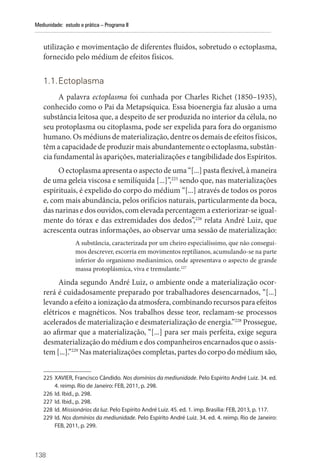 138
Mediunidade: estudo e prática – Programa II
utilização e movimentação de diferentes fluidos, sobretudo o ectoplasma,
fornecido pelo médium de efeitos físicos.
1.1.Ectoplasma
A palavra ectoplasma foi cunhada por Charles Richet (1850–1935),
conhecido como o Pai da Metapsíquica. Essa bioenergia faz alusão a uma
substância leitosa que, a despeito de ser produzida no interior da célula, no
seu protoplasma ou citoplasma, pode ser expelida para fora do organismo
humano. Os médiuns de materialização, dentre os demais de efeitos físicos,
têm a capacidade de produzir mais abundantemente o ectoplasma, substân-
cia fundamental às aparições, materializações e tangibilidade dos Espíritos.
O ectoplasma apresenta o aspecto de uma “[...] pasta flexível, à maneira
de uma geleia viscosa e semilíquida [...]”,225
sendo que, nas materializações
espirituais, é expelido do corpo do médium “[...] através de todos os poros
e, com mais abundância, pelos orifícios naturais, particularmente da boca,
das narinas e dos ouvidos, com elevada percentagem a exteriorizar-se igual-
mente do tórax e das extremidades dos dedos”,226
relata André Luiz, que
acrescenta outras informações, ao observar uma sessão de materialização:
A substância, caracterizada por um cheiro especialíssimo, que não consegui-
mos descrever, escorria em movimentos reptilianos, acumulando-se na parte
inferior do organismo medianímico, onde apresentava o aspecto de grande
massa protoplásmica, viva e tremulante.227
Ainda segundo André Luiz, o ambiente onde a materialização ocor-
rerá é cuidadosamente preparado por trabalhadores desencarnados, “[...]
levando a efeito a ionização da atmosfera, combinando recursos para efeitos
elétricos e magnéticos. Nos trabalhos desse teor, reclamam-se processos
acelerados de materialização e desmaterialização de energia.”228
Prossegue,
ao afirmar que a materialização, “[...] para ser mais perfeita, exige segura
desmaterialização do médium e dos companheiros encarnados que o assis-
tem [...].”229
Nas materializações completas, partes do corpo do médium são,
225 XAVIER, Francisco Cândido. Nos domínios da mediunidade. Pelo Espírito André Luiz. 34. ed.
4. reimp. Rio de Janeiro: FEB, 2011, p. 298.
226 Id. Ibid., p. 298.
227 Id. Ibid., p. 298.
228 Id. Missionários da luz. Pelo Espírito André Luiz. 45. ed. 1. imp. Brasília: FEB, 2013, p. 117.
229 Id. Nos domínios da mediunidade. Pelo Espírito André Luiz. 34. ed. 4. reimp. Rio de ­
Janeiro:
FEB, 2011, p. 299.
 