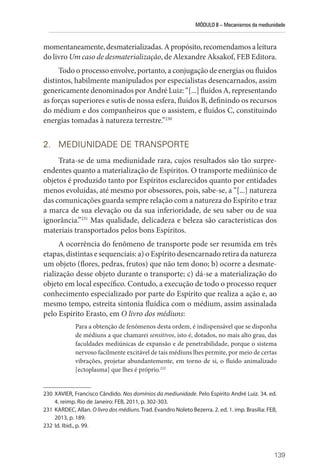 MÓDULO II – Mecanismos da mediunidade
139
momentaneamente,desmaterializadas.Apropósito,recomendamosaleitura
do livro Um caso de desmaterialização, de Alexandre Aksakof, FEB Editora.
Todo o processo envolve, portanto, a conjugação de energias ou fluidos
distintos, habilmente manipulados por especialistas desencarnados, assim
genericamente denominados por André Luiz: “[...] fluidos A, representando
as forças superiores e sutis de nossa esfera, fluidos B, definindo os recursos
do médium e dos companheiros que o assistem, e fluidos C, constituindo
energias tomadas à natureza terrestre.”230
2. MEDIUNIDADE DE TRANSPORTE
Trata-se de uma mediunidade rara, cujos resultados são tão surpre-
endentes quanto a materialização de Espíritos. O transporte mediúnico de
objetos é produzido tanto por Espíritos esclarecidos quanto por entidades
menos evoluídas, até mesmo por obsessores, pois, sabe-se, a “[...] natureza
das comunicações guarda sempre relação com a natureza do Espírito e traz
a marca de sua elevação ou da sua inferioridade, de seu saber ou de sua
ignorância.”231
Mas qualidade, delicadeza e beleza são características dos
materiais transportados pelos bons Espíritos.
A ocorrência do fenômeno de transporte pode ser resumida em três
etapas, distintas e sequenciais: a) o Espírito desencarnado retira da natureza
um objeto (flores, pedras, frutos) que não tem dono; b) ocorre a desmate-
rialização desse objeto durante o transporte; c) dá-se a materialização do
objeto em local específico. Contudo, a execução de todo o processo requer
conhecimento especializado por parte do Espírito que realiza a ação e, ao
mesmo tempo, estreita sintonia fluídica com o médium, assim assinalada
pelo Espírito Erasto, em O livro dos médiuns:
Para a obtenção de fenômenos desta ordem, é indispensável que se disponha
de médiuns a que chamarei sensitivos, isto é, dotados, no mais alto grau, das
faculdades mediúnicas de expansão e de penetrabilidade, porque o sistema
nervoso facilmente excitável de tais médiuns lhes permite, por meio de certas
vibrações, projetar abundantemente, em torno de si, o fluido animalizado
[ectoplasma] que lhes é próprio.232
230 XAVIER, Francisco Cândido. Nos domínios da mediunidade. Pelo Espírito André Luiz. 34. ed.
4. reimp. Rio de Janeiro: FEB, 2011, p. 302-303.
231 KARDEC, Allan. O livro dos médiuns. Trad. Evandro Noleto Bezerra. 2. ed. 1. imp. Brasília: FEB,
2013, p. 189.
232 Id. Ibid., p. 99.
 