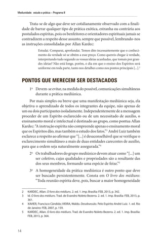14
Mediunidade: estudo e prática – Programa II
Trata-se de algo que deve ser cotidianamente observado com a finali-
dade de barrar qualquer tipo de prática exótica, estranha ou contrária aos
postulados espíritas, pois os benfeitores e orientadores espirituais jamais se
contradizem a respeito desse assunto, sempre que possível, lembrando-nos
as instruções consolidadas por Allan Kardec:
Estudai. Comparai, aprofundai. Temos dito incessantemente que o conheci-
mento da verdade só se obtém a esse preço. Como quereis chegar à verdade,
interpretando tudo segundo as vossas ideias acanhadas, que tomais por gran-
des ideias? Não está longe, porém, o dia em que o ensino dos Espíritos será
uniforme em toda parte, tanto nos detalhes como nos pontos principais [...].2
PONTOS QUE MERECEM SER DESTACADOS
1o
Devem-se evitar, na medida do possível, comunicações simultâneas
durante a prática mediúnica.
Por mais simples ou breve que uma manifestação mediúnica seja, ela
objetiva o aprendizado de todos os integrantes da equipe, não apenas de
um ou dois participantes isoladamente. Independentemente de a mensagem
proceder de um Espírito esclarecido ou de um necessitado de auxílio, o
ensinamento moral e intelectual é destinado ao grupo, como pontua Allan
Kardec: “A instrução espírita não compreende apenas o ensinamento moral
que os Espíritos dão, mas também o estudo dos fatos.”3
André Luiz também
esclarece a respeito ao afirmar que “[...] é desaconselhável que se verifique o
esclarecimento simultâneo a mais de duas entidades carecentes de auxílio,
para que a ordem seja naturalmente assegurada.”4
2o
Os trabalhadores do grupo mediúnico devem atuar como “[...] um
ser coletivo, cujas qualidades e propriedades são a resultante das
dos seus membros, formando uma espécie de feixe.”5
3o
A homogeneidade da prática mediúnica é outro ponto que deve
ser buscado persistentemente. Consta em O livro dos médiuns:
“Toda reunião espírita deve, pois, buscar a maior homogeneidade
2 KARDEC, Allan. O livro dos médiuns. 2. ed. 1. imp. Brasília: FEB, 2013, p. 342.
3 Id. O livro dos médiuns. Trad. de Evandro Noleto Bezerra. 2. ed. 1. imp. Brasília: FEB, 2013, p.
361.
4 XAVIER, Francisco Cândido; VIEIRA, Waldo. Desobsessão. Pelo Espírito André Luiz. 1. ed. Rio
de Janeiro: FEB, 2007, p. 159.
5 KARDEC, Allan. O livro dos médiuns. Trad. de Evandro Noleto Bezerra. 2. ed. 1. imp. Brasília:
FEB, 2013, p. 364.
 
