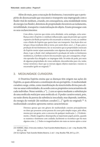 140
Mediunidade: estudo e prática – Programa II
Além do mais, para a execução do fenômeno, é necessário que o peris-
pírito do desencarnado que executará o transporte seja impregnado com o
fluido vital do médium, criando, em consequência, uma modalidade mista
de energia (ou fluido), detentora de propriedades favoráveis ao isolamento,
invisibilidade, transporte e materialização do objeto. Erasto prossegue com
os seus esclarecimentos:
Com efeito, é preciso que exista certa afinidade, certa analogia, certa seme-
lhança entre o Espírito e o médium influenciado, capaz de permitir que a parte
expansiva do fluido perispirítico do encarnado se misture, se una, se combine
com o fluido do Espírito que queira fazer um transporte. Esta fusão deve ser
tal que a força resultante dela se torne, por assim dizer, una [...]. É que, para a
produção de tais fenômenos, faz-se necessário que as propriedades essenciais
do Espírito motor sejam aumentadas com algumas das propriedades do mé-
dium; é que o fluido vital, indispensável à produção de todos os fenômenos
mediúnicos, é atributo exclusivo do encarnado e que, por conseguinte, o Espí-
rito operador fica obrigado a se impregnar dele. Só então ele pode, por meio
de algumas propriedades do vosso ambiente, desconhecidas para vós, isolar,
tornar invisíveis e fazer que se movam alguns objetos materiais e mesmo os
encarnados (grifo no original).233
3. MEDIUNIDADE CURADORA
A Doutrina Espírita ensina que as doenças têm origem nas ações do
Espírito, as quais afetaram a constituição do seu perispírito. A mediunidade
curadora surge, então, como manifestação da misericórdia divina para ali-
viar ou sanar enfermidades, de acordo com os propósitos reencarnatórios de
cada indivíduo. Nesse sentido, a “[...] cura se opera mediante a substituição
de uma molécula malsã por uma molécula sã. O poder curativo estará, pois,
na razão direta da pureza da substância inoculada; mas depende, também,
da energia da vontade [do médium curador] [...]” (grifo no original).234
A
mediunidade curadora apresenta outras características:
Diremos apenas que este gênero de mediunidade consiste principalmente
no dom que possuem certas pessoas de curar pelo simples toque, pelo olhar,
mesmo por um gesto, sem o concurso de qualquer medicação. [...] Evidente-
mente, o fluido magnético desempenha aí importante papel; porém, quando
se examina o fenômeno com cuidado, facilmente se reconhece que há mais
alguma coisa. [...] Todos os magnetizadores são mais ou menos aptos a curar
233 KARDEC, Allan. O livro dos médiuns. Trad. Evandro Noleto Bezerra. 2. ed. 1. imp. Brasília: FEB,
2013, p. 100.
234 Id. A gênese. Trad. Evandro Noleto Bezerra. 2. ed. 1. imp. Brasília: FEB, 2013, p. 251.
 