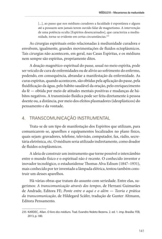 MÓDULO II – Mecanismos da mediunidade
141
[...], ao passo que nos médiuns curadores a faculdade é espontânea e alguns
até a possuem sem jamais terem ouvido falar de magnetismo. A intervenção
de uma potência oculta [Espíritos desencarnados], que caracteriza a mediu-
nidade, torna-se evidente em certas circunstâncias.235
As cirurgias espirituais estão relacionadas à mediunidade curadora e
envolvem, igualmente, grandes movimentações de fluidos ectoplásmicos.
Tais cirurgias não acontecem, em geral, nas Casas Espíritas, e os médiuns
nem sempre são espíritas, propriamente ditos.
A doação magnético-espiritual do passe, usual no meio espírita, pode
ser veículo de cura de enfermidades ou de alívio ao sofrimento do enfermo,
podendo, em consequência, abrandar a manifestação da enfermidade. As
curas espíritas, quando acontecem, são obtidas pela aplicação do passe, pela
fluidificação da água, pelo hábito saudável da oração, pelo enriquecimento
da fé — obtida por meio de atitudes mentais positivas e mudanças de há-
bitos negativos. A transmissão fluídica pode ser feita diretamente à pessoa
doente ou, a distância, por meio dos efeitos plasmadores (ideoplásticos) do
pensamento e da vontade.
4. TRANSCOMUNICAÇÃO INSTRUMENTAL
Trata-se de um tipo de manifestação dos Espíritos que utilizam, para
comunicarem-se, aparelhos e equipamentos localizados no plano físico,
quais sejam: gravadores, telefone, televisão, computador, fax, rádio, secre-
tária eletrônica, etc. O médium seria utilizado indiretamente, como doador
de fluidos ectoplásmicos.
A ideia de construir um instrumento que torne possível o intercâmbio
entre o mundo físico e o espiritual não é recente. O conhecido inventor e
inovador tecnológico, o estadunidense Thomas Alva Edison (1847–1931),
mais conhecido por ter inventado a lâmpada elétrica, tentou também cons-
truir um desses aparelhos.
Há várias obras que tratam do assunto com seriedade. Entre elas, su-
gerimos: A transcomunicação através dos tempos, de Hernani Guimarães
de Andrade, Editora FE; Ponte entre o aqui e o além — Teoria e prática
da transcomunicação, de Hildegard Scäfer, tradução de Gunter Altmann,
Editora Pensamento.
235 KARDEC, Allan. O livro dos médiuns. Trad. Evandro Noleto Bezerra. 2. ed. 1. imp. Brasília: FEB,
2013, p. 180.
 