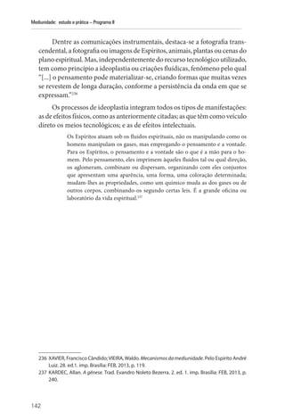 142
Mediunidade: estudo e prática – Programa II
Dentre as comunicações instrumentais, destaca-se a fotografia trans-
cendental, a fotografia ou imagens de Espíritos, animais, plantas ou cenas do
plano espiritual. Mas, independentemente do recurso tecnológico utilizado,
tem como princípio a ideoplastia ou criações fluídicas, fenômeno pelo qual
“[...] o pensamento pode materializar-se, criando formas que muitas vezes
se revestem de longa duração, conforme a persistência da onda em que se
expressam.”236
Os processos de ideoplastia integram todos os tipos de manifestações:
as de efeitos físicos, como as anteriormente citadas; as que têm como veículo
direto os meios tecnológicos; e as de efeitos intelectuais.
Os Espíritos atuam sob os fluidos espirituais, não os manipulando como os
homens manipulam os gases, mas empregando o pensamento e a vontade.
Para os Espíritos, o pensamento e a vontade são o que é a mão para o ho-
mem. Pelo pensamento, eles imprimem àqueles fluidos tal ou qual direção,
os aglomeram, combinam ou dispersam, organizando com eles conjuntos
que apresentam uma aparência, uma forma, uma coloração determinada;
mudam-lhes as propriedades, como um químico muda as dos gases ou de
outros corpos, combinando-os segundo certas leis. É a grande oficina ou
laboratório da vida espiritual.237
236 XAVIER, Francisco Cândido;VIEIRA,Waldo. Mecanismosdamediunidade. Pelo Espírito André
Luiz. 28. ed.1. imp. Brasília: FEB, 2013, p. 119.
237 KARDEC, Allan. A gênese. Trad. Evandro Noleto Bezerra. 2. ed. 1. imp. Brasília: FEB, 2013, p.
240.
 
