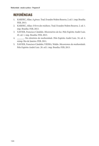144
Mediunidade: estudo e prática – Programa II
REFERÊNCIAS
1. KARDEC, Allan. A gênese. Trad. Evandro Noleto Bezerra. 2. ed. 1. imp. Brasília:
FEB, 2013.
2. KARDEC, Allan. O livro dos médiuns. Trad. Evandro Noleto Bezerra. 2. ed. 1.
imp. Brasília: FEB, 2013.
3. XAVIER, Francisco Cândido. Missionários da luz. Pelo Espírito André Luiz.
45. ed. 1. imp. Brasília: FEB, 2013.
4. ______. Nos domínios da mediunidade. Pelo Espírito André Luiz. 34. ed. 4.
reimp. Rio de Janeiro: FEB, 2011.
5. XAVIER, Francisco Cândido; VIEIRA, Waldo. Mecanismos da mediunidade.
Pelo Espírito André Luiz. 28. ed.1. imp. Brasília: FEB, 2013.
 