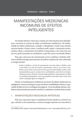 145
PROGRAMA II – MÓDULO II – TEMA 8
MANIFESTAÇÕES MEDIÚNICAS
INCOMUNS DE EFEITOS
INTELIGENTES
No estudo anterior, vimos que a mente, por meio de processos ideoplás-
ticos, encontra-se na base de todos os fenômenos mediúnicos. Na mediu-
nidade de efeitos intelectuais, contudo, a ideoplastia é muito mais atuante,
caracterizando a forma como o médium pode captar e interpretar pensa-
mentos, ideias e sentimentos do Espírito comunicante, e de como este, por
sua vez, pode transmitir ao medianeiro o que lhe ocorre no mundo íntimo.
Para que o processo de comunicação ocorra, médium e Espírito utili-
zam os fluidos/energias provenientes de ambos os planos de vida, sobretudo
a energia mental.
Sendo os fluidos o veículo do pensamento, este atua sobre os fluidos como
o som sobre o ar; eles nos trazem o pensamento, como o ar nos traz o som.
Pode-se, pois, dizer, sem receio de errar, que há, nesses fluidos, ondas e raios
de pensamentos, que se cruzam sem se confundirem, como há no ar ondas e
vibrações sonoras. Há mais: criando imagens fluídicas, o pensamento se reflete
no envoltório perispirítico, como num espelho; toma nele corpo e aí de certo
modo se fotografa (grifo no original).238
Dentre as manifestações mediúnicas incomuns de efeitos intelectuais ou
inteligentes, merecem destaque as que envolvem sensibilidade artística e capa-
cidadedefalar/escreveremlínguasestrangeiras.Ararafaculdadeanímico-me-
diúnica denominada psicometria também é analisada no âmbito deste estudo.
1. MANIFESTAÇÕES MEDIÚNICAS ARTÍSTICAS
Pela arte, é possível captar a realidade de forma intuitiva e sensível, vez
que, valendo-se do sentimento, o artista consegue exprimir em suas obras a
238 KARDEC, Allan. Agênese.Trad. Evandro Noleto Bezerra. 2. ed. 1. imp. Brasília: FEB, 2013, p. 241.
 