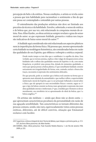 146
Mediunidade: estudo e prática – Programa II
percepção do belo e da estética. Nessas condições, o artista se revela como
a pessoa que tem habilidade para racionalizar o sentimento a fim de que
este possa ser contemplado e entendido por outras pessoas.
O entendimento das produções artísticas não deve ser limitado aos
preceitos da técnica e da habilidade. Envolve, sobretudo, o senso de estética
e de beleza que, por sua vez, está relacionado às conquistas morais do ar-
tista. Para Allan Kardec, as obras artísticas sempre revelam o grau do senso
moral do autor: as que expressam fealdade, grosseria e rudeza nos traços
são indicativas de baixo senso moral do autor.239
A fealdade aqui considerada não está relacionada aos aspectos plásticos
nem às imperfeições da forma física. Há pessoas que, mesmo apresentando
certa fealdade na modelagem fisionômica, são consideradas belas em razão
das qualidades do seu Espírito, que oblitera e sobrepõe a estética corporal.
Desde muito tempo se tem dito que o semblante é o espelho da alma. Esta
verdade, que se tornou axioma, explica o fato vulgar de desaparecerem certas
fealdades sob o reflexo das qualidades morais do Espírito e o de, com muita
frequência, se preferir uma pessoa feia, dotada de eminentes qualidades, a
outra que apenas possui a beleza plástica. É que semelhante fealdade consiste
unicamente em irregularidades de forma, sem, contudo, excluir a finura dos
traços, necessária à expressão dos sentimentos delicados.
Do que precede, pode-se concluir que a beleza real consiste na forma que se
apresenta mais afastada da animalidade e que melhor reflete a superioridade
intelectual e moral do Espírito, que é o ser principal. Influindo o moral sobre
o físico, que ele apropria às suas necessidades físicas e morais, segue-se: 1º
que o tipo da beleza consiste na forma mais apropriada à expressão das mais
altas qualidades morais e intelectuais; 2º que, à medida que o homem se elevar
moralmente, seu envoltório irá se aproximando do ideal da beleza, que é a
beleza angélica.240
Os artistas são médiuns — ainda que disso não se deem conta —
que apresentam características peculiares da personalidade em razão de
sua aguçada sensibilidade. Tais características os tornam diferentes das
pessoas comuns, sendo, não raro, equivocadamente vistos como ­pessoas
exóticas, diferentes, até de difícil convívio, situação que Emmanuel
­
esclarece com lucidez:
239 Sugerimos a leitura integral do item Teoria da Beleza, que integra a primeira parte, p. 213-
227, do livro Obras póstumas, de Allan Kardec.
240 KARDEC, Allan. Obras póstumas. Trad. Evandro Noleto Bezerra. 1. ed. Rio de Janeiro: FEB,
2009, p. 222.
 