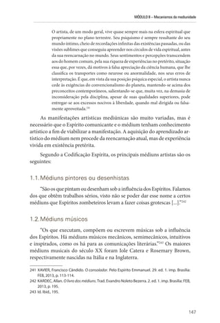 MÓDULO II – Mecanismos da mediunidade
147
O artista, de um modo geral, vive quase sempre mais na esfera espiritual que
propriamente no plano terrestre. Seu psiquismo é sempre resultante do seu
mundo íntimo, cheio de recordações infinitas das existências passadas, ou das
visões sublimes que conseguiu apreender nos círculos de vida espiritual, antes
da sua reencarnação no mundo. Seus sentimentos e percepções transcendem
aos do homem comum, pela sua riqueza de experiências no pretérito, situação
essa que, por vezes, dá motivos à falsa apreciação da ciência humana, que lhe
classifica os transportes como neurose ou anormalidade, nos seus erros de
interpretação. É que, em vista da sua posição psíquica especial, o artista nunca
cede às exigências do convencionalismo do planeta, mantendo-se acima dos
preconceitos contemporâneos, salientando-se que, muita vez, na demasia de
inconsideração pela disciplina, apesar de suas qualidades superiores, pode
entregar-se aos excessos nocivos à liberdade, quando mal dirigida ou falsa-
mente aproveitada.241
As manifestações artísticas mediúnicas são muito variadas, mas é
necessário que o Espírito comunicante e o médium tenham conhecimento
artístico a fim de viabilizar a manifestação. A aquisição do aprendizado ar-
tístico do médium nem procede da reencarnação atual, mas de experiência
vivida em existência pretérita.
Segundo a Codificação Espírita, os principais médiuns artistas são os
seguintes:
1.1.Médiuns pintores ou desenhistas
“SãoosquepintamoudesenhamsobainfluênciadosEspíritos.Falamos
dos que obtêm trabalhos sérios, visto não se poder dar esse nome a certos
médiuns que Espíritos zombeteiros levam a fazer coisas grotescas [...].”242
1.2.Médiuns músicos
“Os que executam, compõem ou escrevem músicas sob a influência
dos Espíritos. Há médiuns músicos mecânicos, semimecânicos, intuitivos
e inspirados, como os há para as comunicações literárias.”243
Os maiores
médiuns musicais do século XX foram Iole Catera e Rosemary Brown,
respectivamente nascidas na Itália e na Inglaterra.
241 XAVIER, Francisco Cândido. O consolador. Pelo Espírito Emmanuel. 29. ed. 1. imp. Brasília:
FEB, 2013, p. 113-114.
242 KARDEC, Allan. O livro dos médiuns. Trad. Evandro Noleto Bezerra. 2. ed. 1. imp. Brasília: FEB,
2013, p. 195.
243 Id. Ibid., 195.
 