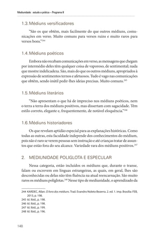 148
Mediunidade: estudo e prática – Programa II
1.3.Médiuns versificadores
“São os que obtêm, mais facilmente do que outros médiuns, comu-
nicações em verso. Muito comuns para versos ruins e muito raros para
versos bons.”244
1.4.Médiuns poéticos
Emboranãorecebamcomunicaçõesemverso,asmensagensquechegam
por intermédio deles têm qualquer coisa de vaporoso, de sentimental; nada
que mostre indelicadeza. São, mais do que os outros médiuns, apropriados à
expressão de sentimentos ternos e afetuosos. Tudo é vago nas comunicações
que obtêm, sendo inútil pedir-lhes ideias precisas. Muito comuns.245
1.5.Médiuns literários
“Não apresentam o que há de impreciso nos médiuns poéticos, nem
o terra a terra dos médiuns positivos, mas dissertam com sagacidade. Têm
estilo correto, elegante e, frequentemente, de notável eloquência.”246
1.6.Médiuns historiadores
Os que revelam aptidão especial para as explanações históricas. Como
todas as outras, esta faculdade independe dos conhecimentos do médium,
pois não é raro se verem pessoas sem instrução e até crianças tratar de assun-
tos que estão fora do seu alcance. Variedade rara dos médiuns positivos.247
2. MEDIUNIDADE POLIGLOTA E ESPECULAR
Nessa categoria, estão incluídos os médiuns que, durante o transe,
falam ou escrevem em línguas estrangeiras, as quais, em geral, lhes são
desconhecidas ou delas não têm fluência na atual reencarnação. São muito
raros os médiuns poliglotas.248
Nesse tipo de mediunidade, o aprendizado da
244 KARDEC, Allan. O livro dos médiuns. Trad. Evandro Noleto Bezerra. 2. ed. 1. imp. Brasília: FEB,
2013, p. 198.
245 Id. Ibid., p. 198.
246 Id. Ibid., p. 198.
247 Id. Ibid., p. 199.
248 Id. Ibid., p. 196.
 