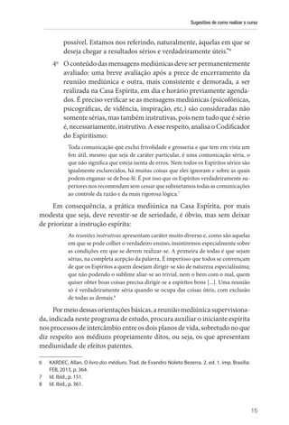 Sugestões de como realizar o curso
15
possível. Estamos nos referindo, naturalmente, àquelas em que se
deseja chegar a resultados sérios e verdadeiramente úteis.”6
4o
O conteúdo das mensagens mediúnicas deve ser permanentemente
avaliado: uma breve avaliação após a prece de encerramento da
reunião mediúnica e outra, mais consistente e demorada, a ser
realizada na Casa Espírita, em dia e horário previamente agenda-
dos. É preciso verificar se as mensagens mediúnicas (psicofônicas,
psicográficas, de vidência, inspiração, etc.) são consideradas não
somente sérias, mas também instrutivas, pois nem tudo que é sério
é,necessariamente,instrutivo.Aesserespeito,analisa oCodificador
do Espiritismo:
Toda comunicação que exclui frivolidade e grosseria e que tem em vista um
fim útil, mesmo que seja de caráter particular, é uma comunicação séria, o
que não significa que esteja isenta de erros. Nem todos os Espíritos sérios são
igualmente esclarecidos, há muitas coisas que eles ignoram e sobre as quais
podem enganar-se de boa-fé. É por isso que os Espíritos verdadeiramente su-
periores nos recomendam sem cessar que submetamos todas as comunicações
ao controle da razão e da mais rigorosa lógica.7
Em consequência, a prática mediúnica na Casa Espírita, por mais
modesta que seja, deve revestir-se de seriedade, é óbvio, mas sem deixar
de priorizar a instrução espírita:
As reuniões instrutivas apresentam caráter muito diverso e, como são aquelas
em que se pode colher o verdadeiro ensino, insistiremos especialmente sobre
as condições em que se devem realizar-se. A primeira de todas é que sejam
sérias, na completa acepção da palavra. É imperioso que todos se convençam
de que os Espíritos a quem desejam dirigir-se são de natureza especialíssima;
que não podendo o sublime aliar-se ao trivial, nem o bem com o mal, quem
quiser obter boas coisas precisa dirigir-se a espíritos bons [...]. Uma reunião
só é verdadeiramente séria quando se ocupa das coisas úteis, com exclusão
de todas as demais.8
Pormeiodessasorientaçõesbásicas,areuniãomediúnica supervisiona-
da, indicada neste programa de estudo, procura auxiliar o iniciante espírita
nos processos de intercâmbio entre os dois planos de vida, sobretudo no que
diz respeito aos médiuns propriamente ditos, ou seja, os que apresentam
mediunidade de efeitos patentes.
6 KARDEC, Allan. O livro dos médiuns. Trad. de Evandro Noleto Bezerra. 2. ed. 1. imp. Brasília:
FEB, 2013, p. 364.
7 Id. Ibid., p. 151.
8 Id. Ibid., p. 361.
 