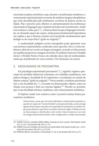 150
Mediunidade: estudo e prática – Programa II
exercitada no plano extrafísico e que, durante a manifestação mediúnica, o
comunicante espiritual projete na mente do médium imagens ideoplásticas
que serão decodificadas pelo medianeiro, na forma de palavra escrita ou
falada. Não é possível, pois, libertar-se automaticamente das lembranças
relacionadas à linguagem que o Espírito articulava até recentemente. André
Luiz esclarece, então, que é “[...] forçoso observar que a linguagem articula-
da, no chamado espaço das nações, ainda possui fundamental importância
nas regiões a que o homem comum será transferido imediatamente após
desligar-se do corpo físico” (grifo no original).251
A mediunidade poliglota escrita (xenografia) pode apresentar uma
característica surpreendente, conhecida como especular. Isto é, o texto me-
diúnico, além de ser escrito em língua estrangeira, só pode ser lido perante
um espelho porque traz a imagem invertida. Os médiuns Francisco Cândido
Xavier e Divaldo Pereira Franco são dotados desse tipo de mediunidade,
ainda que manifestada em raras ocasiões. (Ver ilustração em anexo).
3. MEDIUNIDADE DE PSICOMETRIA
Em psicologia experimental, psicometria “[...] significa ‘registro, apre-
ciação da atividade intelectual’, entretanto, nos trabalhos mediúnicos, esta
palavra designa a faculdade de ler impressões e recordações ao contato de
objetos comuns” (grifo no original).252
Nesse sentido, o médium psicômetra
tem a rara faculdade de, “[...] tocando em determinados objetos, entra em
relação com pessoas e fatos aos mesmos ligados.”253
Percebe-se, portanto,
que é uma faculdade anímico-mediúnica, não exclusivamente mediúnica.
O Espírito André Luiz esclarece como é possível realizar leitura psi-
cométrica mediúnica:
Destacaremos, assim, que, em certos indivíduos, a onda mental a expandir-se,
quando em regime de “circuito fechado”, na atenção profunda, carreia consigo
agentes de percepção avançada com capacidade de transportar os sentidos vul-
gares para além do corpo físico, no estado natural de vigília. O fluido nervoso
ou força psíquica a desarticular-se dos centros vitais incorpora-se aos raios
de energia mental exteriorizados, neles configurando o campo da percepção
251 XAVIER, Francisco Cândido; VIEIRA, Waldo. Evolução em dois mundos. Pelo Espírito André
Luiz. 27. ed.1. imp. Brasília: FEB, 2013, p. 174.
252 XAVIER, Francisco Cândido. Nos domínios da mediunidade. Pelo Espírito André Luiz. 1. ed. 4.
reimp. Rio de Janeiro: FEB, 2011, p. 277-278.
253 PERALVA, Martins. Estudando a mediunidade. 27. ed. 4. imp. Brasília: FEB, 2013, p. 271.
 