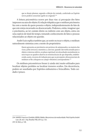 MÓDULO II – Mecanismos da mediunidade
151
que se deseje plasmar, segundo a dileção da vontade, conferindo ao Espírito
novos poderes sensoriais (grifo no original).254
A leitura psicométrica ocorre por duas vias: a) percepção dos fatos
impressos na aura do objeto; b) relação telepática que o médium psicômetra
faz com a mente de quem possuía o objeto, independentemente do fato de
que este esteja encarnado ou desencarnado. Podemos, então, imaginar que
o psicômetra, ao ter contato direto ou indireto com um objeto, entra em
uma espécie de túnel do tempo, tomando conhecimento de fatos e pessoas
relacionados ao objeto em questão.
André Luiz explica também que, ao sentir ou tocar o objeto, o médium
naturalmente sintoniza com a mente do proprietário:
Quem apresenta ao psicômetra um pertence de antepassados, na maioria das
vezes, já lhe invocou a memória e, com isso, quando não tenha atraído para o
objeto o interesse afetivo, no plano espiritual, terá desenhado mentalmente os
seus traços ou quadros alusivos às reminiscências de que disponha, estabele-
cendo, assim, recursos de indução para que as percepções ultrassensoriais do
médium se lhe coloquem no campo vibratório correspondente.255
Os médiuns psicométricos foram (e ainda são) muito utilizados para
localizar objetos perdidos ou localizar tesouros ocultos. Em decorrência,
podem ser assediados por Espíritos embusteiros e brincalhões. Todo cui-
dado é pouco.
254 XAVIER, Francisco Cândido;VIEIRA,Waldo. Mecanismosdamediunidade. Pelo Espírito André
Luiz. 28. ed.1. imp. Brasília: FEB, 2013, p. 125.
255 Id. Ibid., p. 128.
 